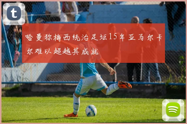 哈曼称梅西统治足坛15年亚马尔卡尔难以超越其成就