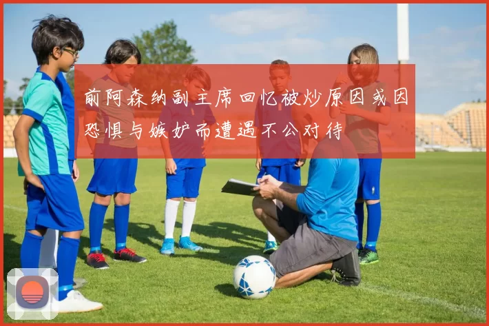 前阿森纳副主席回忆被炒原因或因恐惧与嫉妒而遭遇不公对待