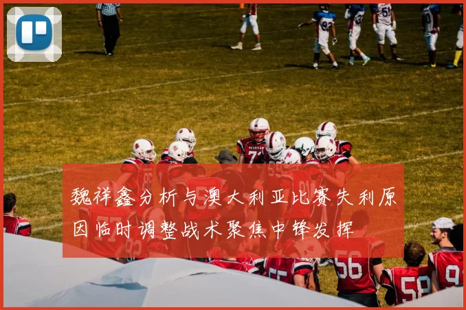 魏祥鑫分析与澳大利亚比赛失利原因临时调整战术聚焦中锋发挥