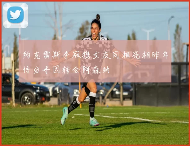约克雷斯夺冠携女友同框亮相昨年传分手因转会阿森纳