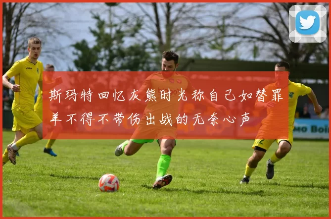 斯玛特回忆灰熊时光称自己如替罪羊不得不带伤出战的无奈心声