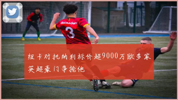 纽卡对托纳利标价超9000万欧多家英超豪门争抢他
