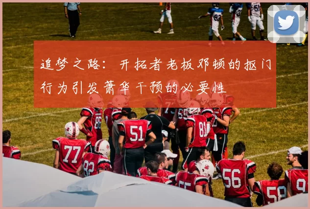 追梦之路：开拓者老板邓顿的抠门行为引发萧华干预的必要性