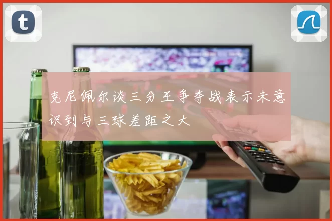 克尼佩尔谈三分王争夺战表示未意识到与三球差距之大
