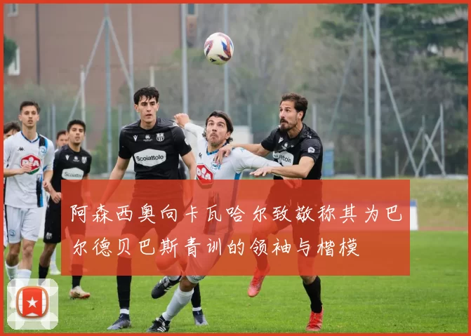 阿森西奥向卡瓦哈尔致敬称其为巴尔德贝巴斯青训的领袖与楷模