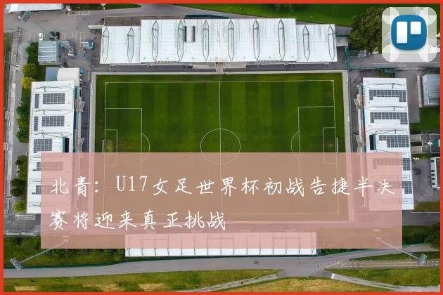 北青：U17女足世界杯初战告捷半决赛将迎来真正挑战