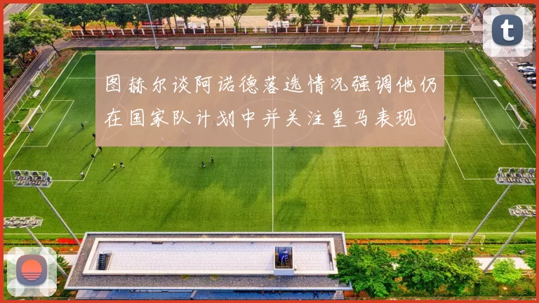 图赫尔谈阿诺德落选情况强调他仍在国家队计划中并关注皇马表现