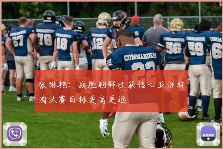 张琳艳：战胜朝鲜收获信心亚洲杯淘汰赛目标更高更远