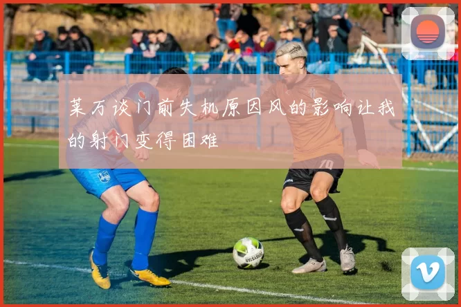 莱万谈门前失机原因风的影响让我的射门变得困难