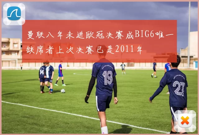 曼联八年未进欧冠决赛成BIG6唯一缺席者上次决赛已是2011年