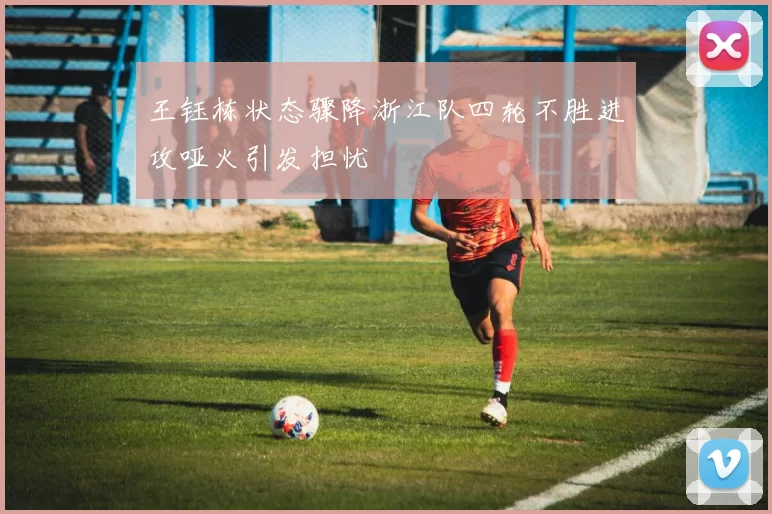 王钰栋状态骤降浙江队四轮不胜进攻哑火引发担忧
