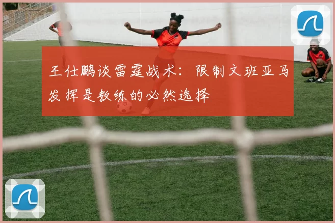 王仕鹏谈雷霆战术：限制文班亚马发挥是教练的必然选择