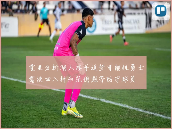 霍里分析湖人接手追梦可能性勇士需换回八村和范德彪等防守球员