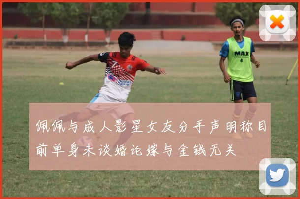 佩佩与成人影星女友分手声明称目前单身未谈婚论嫁与金钱无关