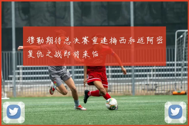 穆勒期待总决赛重逢梅西和迈阿密复仇之战即将来临
