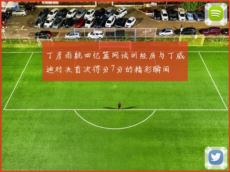 丁彦雨航回忆篮网试训经历与丁威迪对决首次得分7分的精彩瞬间