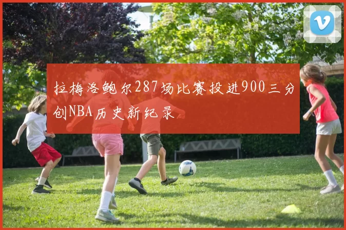 拉梅洛鲍尔287场比赛投进900三分创NBA历史新纪录