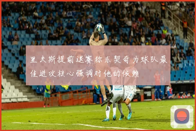 里夫斯提前退赛称东契奇为球队最佳进攻核心强调对他的依赖