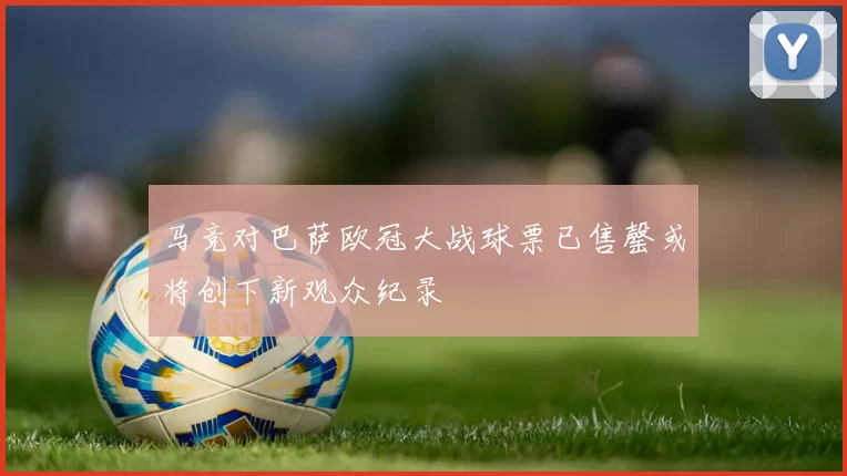 马竞对巴萨欧冠大战球票已售罄或将创下新观众纪录